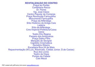 REVITALIZAÇÃO DO CENTRO
                                 Praça do Portão
                                Confeitaria Rocco
                                     Dr. Flores
                                 Vig. José Inácio
                           Centro Popular de Compras
                          Praça Revolução Farroupilha
                            Monumento Farroupilha
                               Praça da Alfândega
                          Sítio Histórico do Antigo Cais
                                      Ladeira
                                Sítio da Alfândega
                         Cine Imperial Prefeitura/Caixa
                                       Usina
                                Teatro Elis Regina
                             Passeio dos Antiquários
                                Praça Daltro Filho
                               Marquês de Sevigné
                              Capitólio Cinemateca
                                 Demétrio Ribeiro
                           Escadaria Rua 24 de Maio
          Repavimentação (W.Luís, Riachuelo, Caldas Júnior, D.de Caxias)
                                  Rua dos Livros
                                 Teatro da Ospa
                                Portais da Cidade
                                     Cais Mauá

PDF created with pdfFactory trial version www.pdffactory.com
 