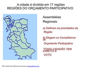 A cidade é dividida em 17 regiões
        REGIÕES DO ORÇAMENTO PARTICIPATIVO
    O territorialidade
      princípio da
                                                               Assembléias
                                                               Regionais
    16 Regiões do
    Orçamento Participativo
    em Porto Alegre                                            a) Definem as prioridades da
                                                                Região

                                                               b) Elegem os Conselheiros
                                                               do
                                                                Orçamento Participativo

                                                               *TODO CIDADÃO TEM
                                                               DIREITO A
                                                                VOTO


PDF created with pdfFactory trial version www.pdffactory.com
 