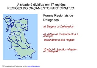 A cidade é dividida em 17 regiões
        REGIÕES DO ORÇAMENTO PARTICIPATIVO
    O territorialidade
      princípio da                                             Foruns Regionais de
                                                               Delegados
    16 Regiões do
    Orçamento Participativo                                    a) Elegem os Delegados
    em Porto Alegre

                                                               b) Votam os investimentos e
                                                               serviços
                                                                destinados à sua Região


                                                               *Cada 10 cidadãos elegem
                                                               um delegado




PDF created with pdfFactory trial version www.pdffactory.com
 