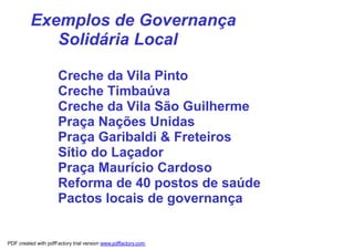 Exemplos de Governança
             Solidária Local

                      Creche da Vila Pinto
                      Creche Timbaúva
                      Creche da Vila São Guilherme
                      Praça Nações Unidas
                      Praça Garibaldi & Freteiros
                      Sítio do Laçador
                      Praça Maurício Cardoso
                      Reforma de 40 postos de saúde
                      Pactos locais de governança


PDF created with pdfFactory trial version www.pdffactory.com
 