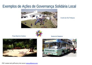 Exemplos de Ações de Governança Solidária Local

                                                                             Creche da Vila Timbaúva




                 Praça Maurício Cardoso                        Bonde da Cidadania




PDF created with pdfFactory trial version www.pdffactory.com
 