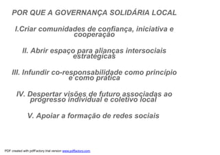 POR QUE A GOVERNANÇA SOLIDÁRIA LOCAL

       I.Criar comunidades de confiança, iniciativa e
                       cooperação

            II. Abrir espaço para alianças intersociais
                           estratégicas

    III. Infundir co-responsabilidade como princípio
                       e como prática

        IV. Despertar visões de futuro associadas ao
             progresso individual e coletivo local

               V. Apoiar a formação de redes sociais



PDF created with pdfFactory trial version www.pdffactory.com
 