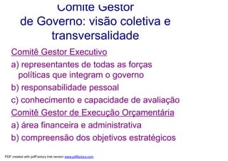 Comitê Gestor
          de Governo: visão coletiva e
               transversalidade
    Comitê Gestor Executivo
    a) representantes de todas as forças
      políticas que integram o governo
    b) responsabilidade pessoal
    c) conhecimento e capacidade de avaliação
    Comitê Gestor de Execução Orçamentária
    a) área financeira e administrativa
    b) compreensão dos objetivos estratégicos
PDF created with pdfFactory trial version www.pdffactory.com
 