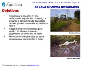 REGULARIZAÇÃO DO FORNECIMENTO

                                                    DE ÁGUA EM ZONAS IRREGULARES
Objetivos
   •       Regularizar a ligações à rede,
           melhorando a qualidade do serviço e
           evitando a contaminação causadora
           de doenças em comunidades de baixa
           renda
   •       Receber como contrapartida pelo
           serviço de abastecimento o
                                                                          Aristides Rosa
           pagamento do consumo de água
   •       Minimizar os desperdícios de água
           causados por vazamentos e fugas




                                                                        Paulino Azerunha



PDF created with pdfFactory trial version www.pdffactory.com
 