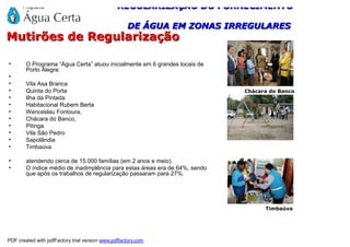REGULARIZAÇÃO DO FORNECIMENTO

                                                    DE ÁGUA EM ZONAS IRREGULARES
Mutirões de Regularização

•       O Programa “Água Certa” atuou inicialmente em 6 grandes locais de
        Porto Alegre:
•
•       Vila Asa Branca
•       Quinta do Porta                                                      Chácara do Banco
•       Ilha da Pintada
•       Habitacional Rubem Berta
•       Wenceslau Fontoura,
•       Chácara do Banco,
•       Pitinga
•       Vila São Pedro
•       Sapolândia
•       Timbaúva

•       atendendo cerca de 15.000 famílias (em 2 anos e meio).
•       O índice médio de inadimplência para estas áreas era de 64%, sendo
        que após os trabalhos de regularização passaram para 27%.




                                                                                   Timbaúva




PDF created with pdfFactory trial version www.pdffactory.com
 