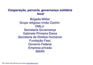 Cooperação, parceria, governança solidária
                           local
                                  Brigada Militar
                           Grupo religioso irmão Cechin
                                       DMLU
                              Secretaria Governança
                             Gabinete Primeira Dama
                          Secretaria de Direitos Humanos
                                  Fundação Fasc
                                 Governo Federal
                                 Empresa privada
                                       SMAN


PDF created with pdfFactory trial version www.pdffactory.com
 