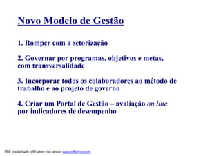 Novo Modelo de Gestão

        1. Romper com a setorização

        2. Governar por programas, objetivos e metas,
        com transversalidade

        3. Incorporar todos os colaboradores ao método de
        trabalho e ao projeto de governo

        4. Criar um Portal de Gestão – avaliação on line
        por indicadores de desempenho




PDF created with pdfFactory trial version www.pdffactory.com
 