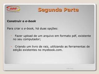 Segunda Parte Construir o  e-book   Para criar o  e-book,  há duas opções: Fazer upload de um arquivo em formato pdf, existente no seu computador; Criando um livro de raiz, utilizando as ferramentas de edição existentes no myebook.com. Ádila Faria 