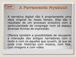 A narrativa digital não é propriamente uma ideia original do nosso tempo. Elas são o resultado de um processo evolutivo com a particularidade de congregar num só espaço diversas formas de expressão.  Oferece também a possibilidade de recuperar a interação dos antigos narradores com o texto e com os aqueles que ouvem, já que se pode criar histórias com música, com fala, com imagens e com vídeo. A Ferramenta Myebook 