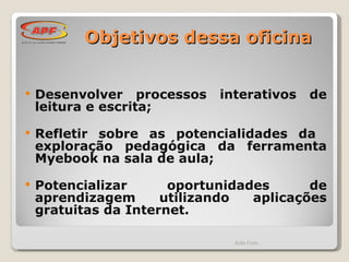 Objetivos dessa oficina Desenvolver processos interativos de leitura e escrita;  Refletir sobre as potencialidades da  exploração pedagógica da ferramenta Myebook na sala de aula;  Potencializar oportunidades de aprendizagem utilizando aplicações gratuitas da Internet. Ádila Faria 