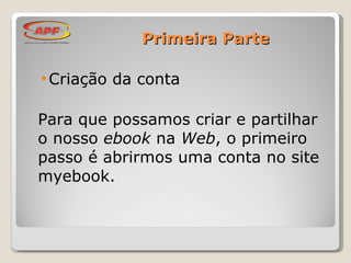 Primeira Parte Criação da conta Para que possamos criar e partilhar o nosso  ebook  na  Web , o primeiro passo é abrirmos uma conta no site myebook. 