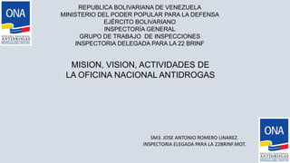 REPUBLICA BOLIVARIANA DE VENEZUELA
MINISTERIO DEL PODER POPULAR PARA LA DEFENSA
EJÉRCITO BOLIVARIANO
INSPECTORÍA GENERAL
GRUPO DE TRABAJO DE INSPECCIONES
INSPECTORIA DELEGADA PARA LA 22 BRINF
MISION, VISION, ACTIVIDADES DE
LA OFICINA NACIONAL ANTIDROGAS
SM3. JOSE ANTONIO ROMERO LINAREZ.
INSPECTORIA ELEGADA PARA LA 22BRINF.MOT.
 
