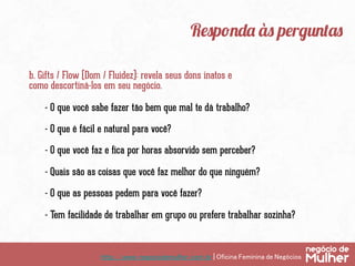 http://www.negociodemulher.com.br | Oficina Feminina de Negócios	
Responda às perguntas
b. Gifts / Flow (Dom / Fluidez): revela seus dons inatos e
como descortiná-los em seu negócio.
- O que você sabe fazer tão bem que mal te dá trabalho?
- O que é fácil e natural para você?
- O que você faz e fica por horas absorvido sem perceber?
- Quais são as coisas que você faz melhor do que ninguém?
- O que as pessoas pedem para você fazer?
- Tem facilidade de trabalhar em grupo ou prefere trabalhar sozinha?
 