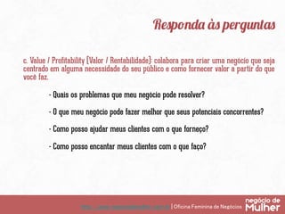 http://www.negociodemulher.com.br | Oficina Feminina de Negócios	
Responda às perguntas
c. Value / Profitability (Valor / Rentabilidade): colabora para criar uma negócio que seja
centrado em alguma necessidade do seu público e como fornecer valor a partir do que
você faz.
- Quais os problemas que meu negócio pode resolver?
- O que meu negócio pode fazer melhor que seus potenciais concorrentes?
- Como posso ajudar meus clientes com o que forneço?
- Como posso encantar meus clientes com o que faço?
 