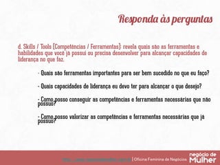 http://www.negociodemulher.com.br | Oficina Feminina de Negócios	
Responda às perguntas
d. Skills / Tools (Competências / Ferramentas): revela quais são as ferramentas e
habilidades que você já possui ou precisa desenvolver para alcançar capacidades de
liderança no que faz.
- Quais são ferramentas importantes para ser bem sucedido no que eu faço?
- Quais capacidades de liderança eu devo ter para alcançar o que desejo?
- Como posso conseguir as competências e ferramentas necessárias que não
possuo?
- Como posso valorizar as competências e ferramentas necessárias que já
possuo?
 