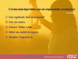 www.negociodemulher.com.br | Oficina Feminina de Negócios	
①  Criar significado. Qual seu propósito?
②  Criar um mantra.
③  Começar. Validar a ideia.
④  Definir seu modelo de negócio.
⑤  Disciplina. Programar-se.
5 Coisas mais importantes que um empreendedor precisa fazer
Guy Kawasaki
 