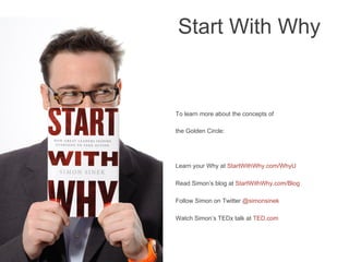 To learn more about the concepts of
the Golden Circle:
Learn your Why at StartWithWhy.com/WhyU
Read Simon’s blog at StartWithWhy.com/Blog
Follow Simon on Twitter @simonsinek
Watch Simon’s TEDx talk at TED.com
	

Start With Why
 