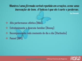 www.negociodemulher.com.br | Oficina Feminina de Negócios	
v  Alta performance atlética (Nike)
v  Entretenimento e diversão familiar (Disney)
v  Recompensando cada momento do dia a dia (Starbucks)
v  Pense! (IBM)
Mantra é uma fórmula verbal repetida em orações, como uma
invocação do bem. A beleza é que ele é curto e poderoso.
Guy Kawasaki
 
