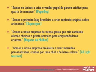 www.negociodemulher.com.br | Oficina Feminina de Negócios	
v  “Somos os únicos a criar e vender papel de parece criativo para
quarto de meninos”. (PaperBoy)
v  “Somos o primeiro blog brasileiro a criar conteúdo original sobre
artenasato.” (Superziper)
v  “Somos a única empresa de minas gerais que cria conteúdo,
oferece oficinas e presta serviços para empreendedoras
criativas.” (Negócio de Mulher)
v  “Somos a única empresa brasileira a criar marmitas
personalizadas, criadas por uma chef e de baixa caloria.” (All Light
Gourmet)
 