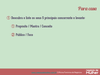 www.negociodemulher.com.br | Oficina Feminina de Negócios	
①  Descubra e liste os seus 5 principais concorrente e levante:
①  Propósito / Mantra / Conceito
②  Público / Foco
Para casa
 