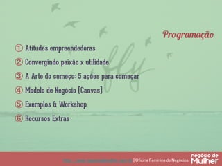 http://www.negociodemulher.com.br | Oficina Feminina de Negócios	
①  Atitudes empreendedoras
②  Convergindo paixão x utilidade
③  A Arte do começo: 5 ações para começar
④  Modelo de Negócio (Canvas)
⑤  Exemplos & Workshop
⑥  Recursos Extras
Programação
 