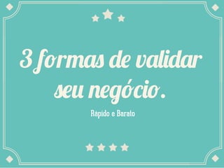3 formas de validar
seu negócio.
Rápido e Barato
 