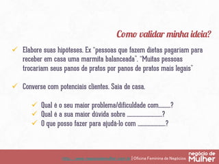 http://www.negociodemulher.com.br | Oficina Feminina de Negócios	
ü  Elabore suas hipóteses. Ex “pessoas que fazem dietas pagariam para
receber em casa uma marmita balanceada”. “Muitas pessoas
trocariam seus panos de pratos por panos de pratos mais legais”
ü  Converse com potenciais clientes. Saia de casa.
ü  Qual é o seu maior problema/dificuldade com……….?
ü  Qual é a sua maior dúvida sobre ………………………..?
ü  O que posso fazer para ajudá-lo com …………………..?
Como validar minha ideia?
 