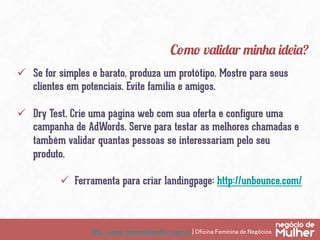 http://www.negociodemulher.com.br | Oficina Feminina de Negócios	
ü  Se for simples e barato, produza um protótipo. Mostre para seus
clientes em potenciais. Evite família e amigos.
ü  Dry Test. Crie uma página web com sua oferta e configure uma
campanha de AdWords. Serve para testar as melhores chamadas e
também validar quantas pessoas se interessariam pelo seu
produto.
ü  Ferramenta para criar landingpage: http://unbounce.com/
Como validar minha ideia?
 