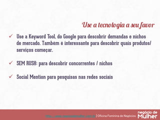 http://www.negociodemulher.com.br | Oficina Feminina de Negócios	
ü  Use a Keyword Tool, do Google para descobrir demandas e nichos
de mercado. Também é interessante para descobrir quais produtos/
serviços começar.
ü  SEM RUSH: para descobrir concorrentes / nichos
ü  Social Mention para pesquisas nas redes sociais
Use a tecnologia a seu favor
 