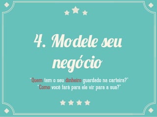 4. Modele seu
negócio
“Quem tem o seu dinheiro guardado na carteira?”
“Como você fará para ele vir para a sua?”
 