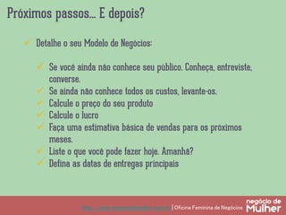 Próximos passos... E depois?
http://www.negociodemulher.com.br | Oficina Feminina de Negócios	
ü  Detalhe o seu Modelo de Negócios:
ü  Se você ainda não conhece seu público. Conheça, entreviste,
converse.
ü  Se ainda não conhece todos os custos, levante-os.
ü  Calcule o preço do seu produto
ü  Calcule o lucro
ü  Faça uma estimativa básica de vendas para os próximos
meses.
ü  Liste o que você pode fazer hoje. Amanhã?
ü  Defina as datas de entregas principais
 