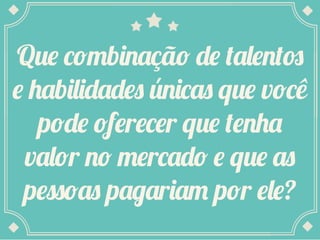 Que combinação de talentos
e habilidades únicas que você
pode oferecer que tenha
valor no mercado e que as
pessoas pagariam por ele?
 