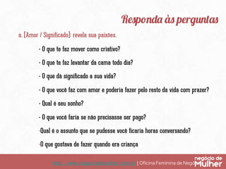 http://www.negociodemulher.com.br ¦ Oﬁcina Feminina de Negócios	
Responda às perguntas
a. (Amor / Significado): revela sua paixões.
- O que te faz mover como criativo?
- O que te faz levantar da cama todo dia?
- O que dá significado a sua vida?
- O que você faz com amor e poderia fazer pelo resto da vida com prazer?
- Qual é seu sonho?
- O que você faria se não precisasse ser pago?
- Qual é o assunto que se pudesse você ficaria horas conversando?
- O que gostava de fazer quando era criança
 