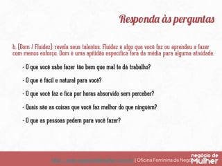 http://www.negociodemulher.com.br ¦ Oﬁcina Feminina de Negócios	
Responda às perguntas
b. (Dom / Fluidez): revela seus talentos. Fluidez é algo que você faz ou aprendeu a fazer
com menos esforço. Dom é uma apitidão específica fora da média para alguma atividade.
- O que você sabe fazer tão bem que mal te dá trabalho?
- O que é fácil e natural para você?
- O que você faz e fica por horas absorvido sem perceber?
- Quais são as coisas que você faz melhor do que ninguém?
- O que as pessoas pedem para você fazer?
 