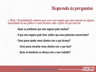 http://www.negociodemulher.com.br ¦ Oﬁcina Feminina de Negócios	
Responda às perguntas
c. (Valor / Rentabilidade): colabora para criar uma negócio que seja centrado em alguma
necessidade do seu público e como fornecer valor a partir do que você faz.
- Quais os problemas que meu negócio pode resolver?
- O que meu negócio pode fazer melhor que seus potenciais concorrentes?
- Como posso ajudar meus clientes com o que forneço?
-  Como posso encantar meus clientes com o que faço?
-  Quais os benefícios eu ofereço com o meu trabalho?
 