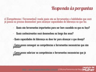 http://www.negociodemulher.com.br ¦ Oﬁcina Feminina de Negócios	
Responda às perguntas
d. (Competências / Ferramentas): revela quais são as ferramentas e habilidades que você
já possui ou precisa desenvolver para alcançar capacidades de liderança no que faz.
-  Quais são ferramentas importantes para ser bem sucedido no que eu faço?
-  Quais conhecimentos você desenvolveu ao longo dos anos?
- Quais capacidades de liderança eu devo ter para alcançar o que desejo?
- Como posso conseguir as competências e ferramentas necessárias que não
possuo?
- Como posso valorizar as competências e ferramentas necessárias que já
possuo?
 