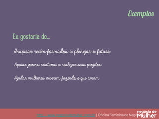 http://www.negociodemulher.com.br ¦ Oﬁcina Feminina de Negócios	
Exemplos
Eu gostaria de...
Inspirar recém-formados a planejar o futuro
Apoiar jovens criativos a realizar seus projetos
Ajudar mulheres viverem fazendo o que amam
 
