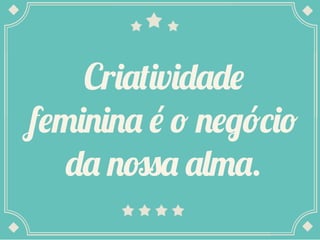 Criatividade
feminina é o negócio
da nossa alma.
 