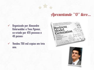 Apresentando “O” livro…
ü  Organizado por Alexandre
Osterwalder e Yves Pgneur,
co-criado por 470 pessoas e
45 países;
ü  Vendeu 750 mil cópias em três
ano.
 