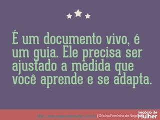 http://www.negociodemulher.com.br ¦ Oﬁcina Feminina de Negócios	
É um documento vivo, é
um guia. Ele precisa ser
ajustado a medida que
você aprende e se adapta.
 