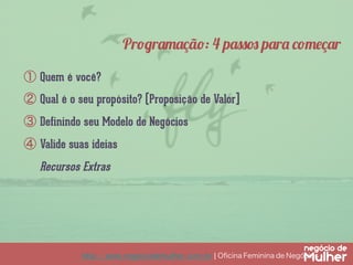 http://www.negociodemulher.com.br ¦ Oﬁcina Feminina de Negócios	
①  Quem é você?
②  Qual é o seu propósito? (Proposição de Valor]
③  Definindo seu Modelo de Negócios
④  Valide suas ideias
Recursos Extras
Programação: 4 passos para começar
 