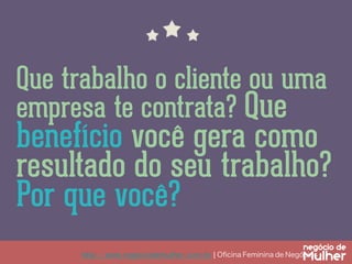 http://www.negociodemulher.com.br ¦ Oﬁcina Feminina de Negócios	
Que trabalho o cliente ou uma
empresa te contrata? Que
benefício você gera como
resultado do seu trabalho?
Por que você?
 