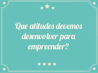 Que atitudes devemos
desenvolver para
empreender?
 