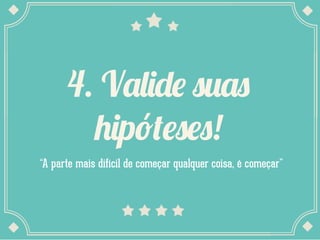 4. Valide suas
hipóteses!
“A parte mais difícil de começar qualquer coisa, é começar”
 