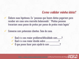 http://www.negociodemulher.com.br ¦ Oﬁcina Feminina de Negócios	
ü  Elabore suas hipóteses. Ex “pessoas que fazem dietas pagariam para
receber em casa uma marmita balanceada”. “Muitas pessoas
trocariam seus panos de pratos por panos de pratos mais legais”
ü  Converse com potenciais clientes. Saia de casa.
ü  Qual é o seu maior problema/dificuldade com……….?
ü  Qual é a sua maior dúvida sobre ………………………..?
ü  O que posso fazer para ajudá-lo com …………………..?
Como validar minha ideia?
 