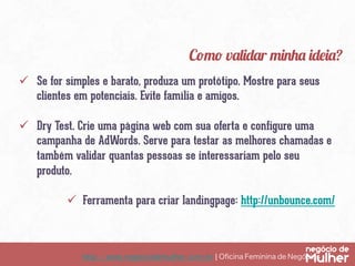http://www.negociodemulher.com.br ¦ Oﬁcina Feminina de Negócios	
ü  Se for simples e barato, produza um protótipo. Mostre para seus
clientes em potenciais. Evite família e amigos.
ü  Dry Test. Crie uma página web com sua oferta e configure uma
campanha de AdWords. Serve para testar as melhores chamadas e
também validar quantas pessoas se interessariam pelo seu
produto.
ü  Ferramenta para criar landingpage: http://unbounce.com/
Como validar minha ideia?
 