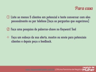 www.negociodemulher.com.br ¦ Oﬁcina Feminina de Negócios	
①  Liste ao menos 5 clientes em potencial e tente conversar com eles
pessoalmente ou por telefone (faça as perguntas que sugerimos)
②  Faça uma pesquisa de palavras-chave no Keyword Tool
²  Faça um esboço da sua oferta, mostre ou envie para potenciais
clientes e depois peça o feedback.
Para casa
 