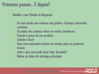 Próximos passos... E depois?
http://www.negociodemulher.com.br ¦ Oﬁcina Feminina de Negócios	
ü  Detalhe o seu Modelo de Negócios:
ü  Se você ainda não conhece seu público. Conheça, entreviste,
converse.
ü  Se ainda não conhece todos os custos, levante-os.
ü  Calcule o preço do seu produto
ü  Calcule o lucro
ü  Faça uma estimativa básica de vendas para os próximos
meses.
ü  Liste o que você pode fazer hoje. Amanhã?
ü  Defina as datas de entregas principais
 