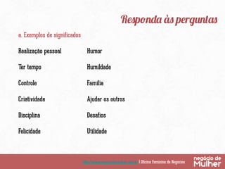 Responda às perguntas
a. Exemplos de significados
Realização pessoal

Humor

Ter tempo

Humildade

Controle

Família

Criatividade

Ajudar os outros

Disciplina

Desafios

Felicidade

Utilidade

http://www.negociodemulher.com.br | Oficina Feminina de Negócios

 