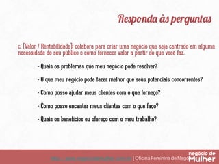 Responda às perguntas
c. (Valor / Rentabilidade): colabora para criar uma negócio que seja centrado em alguma
necessidade do seu público e como fornecer valor a partir do que você faz.
- Quais os problemas que meu negócio pode resolver?
- O que meu negócio pode fazer melhor que seus potenciais concorrentes?
- Como posso ajudar meus clientes com o que forneço?
- Como posso encantar meus clientes com o que faço?
- Quais os benefícios eu ofereço com o meu trabalho?

http://www.negociodemulher.com.br ¦ Oﬁcina Feminina de Negócios	

 